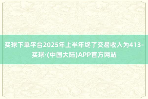 买球下单平台2025年上半年终了交易收入为413-买球·(中国大陆)APP官方网站