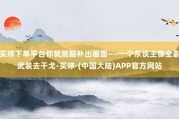买球下单平台你就能脑补出画面——一个东谈主像全副武装去干戈-买球·(中国大陆)APP官方网站