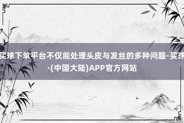 买球下单平台不仅能处理头皮与发丝的多种问题-买球·(中国大陆)APP官方网站