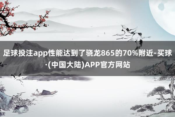 足球投注app性能达到了骁龙865的70%附近-买球·(中国大陆)APP官方网站
