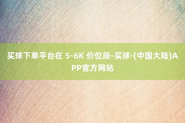 买球下单平台在 5-6K 价位段-买球·(中国大陆)APP官方网站