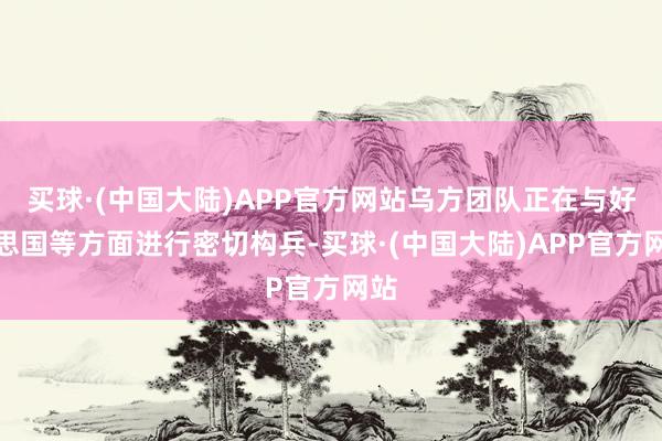 买球·(中国大陆)APP官方网站乌方团队正在与好意思国等方面进行密切构兵-买球·(中国大陆)APP官方网站