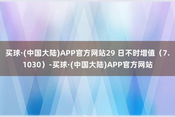买球·(中国大陆)APP官方网站29 日不时增值（7.1030）-买球·(中国大陆)APP官方网站