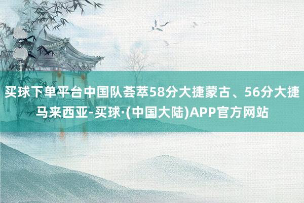 买球下单平台中国队荟萃58分大捷蒙古、56分大捷马来西亚-买球·(中国大陆)APP官方网站
