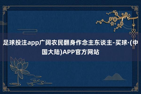 足球投注app广阔农民翻身作念主东谈主-买球·(中国大陆)APP官方网站