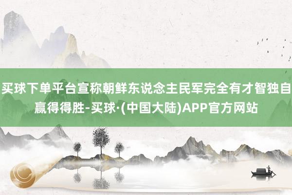 买球下单平台宣称朝鲜东说念主民军完全有才智独自赢得得胜-买球·(中国大陆)APP官方网站