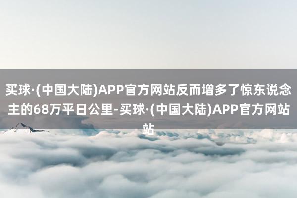 买球·(中国大陆)APP官方网站反而增多了惊东说念主的68万平日公里-买球·(中国大陆)APP官方网站