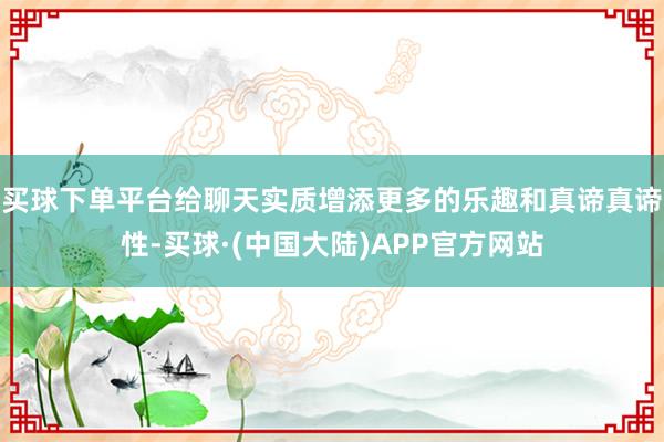 买球下单平台给聊天实质增添更多的乐趣和真谛真谛性-买球·(中国大陆)APP官方网站