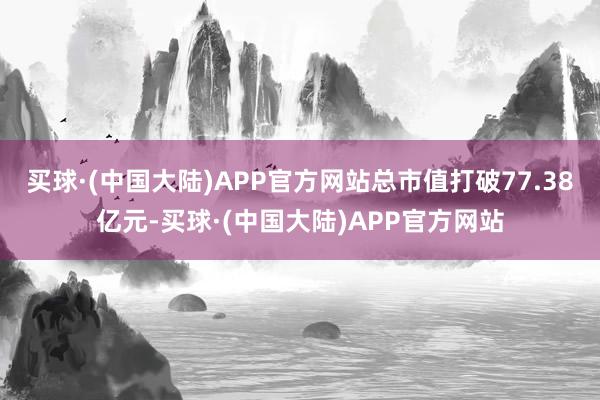 买球·(中国大陆)APP官方网站总市值打破77.38亿元-买球·(中国大陆)APP官方网站