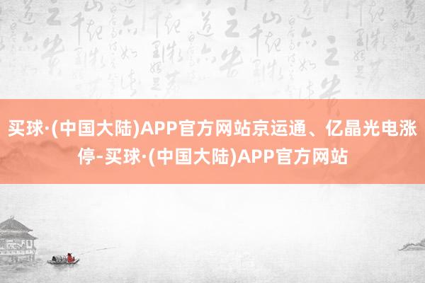 买球·(中国大陆)APP官方网站京运通、亿晶光电涨停-买球·(中国大陆)APP官方网站