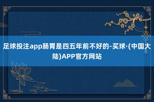 足球投注app肠胃是四五年前不好的-买球·(中国大陆)APP官方网站