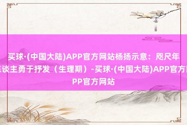 买球·(中国大陆)APP官方网站杨扬示意:咫尺年青东谈主勇于抒发(生理期)-买球·(中国大陆)APP官方网站