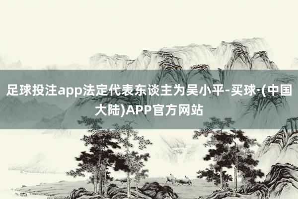 足球投注app法定代表东谈主为吴小平-买球·(中国大陆)APP官方网站