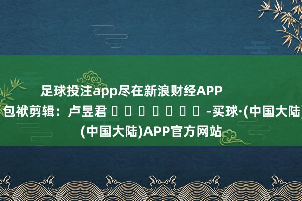 足球投注app尽在新浪财经APP            						包袱剪辑：卢昱君 							-买球·(中国大陆)APP官方网站