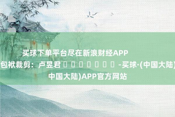 买球下单平台尽在新浪财经APP 包袱裁剪:卢昱君 -买球·(中国大陆)APP官方网站