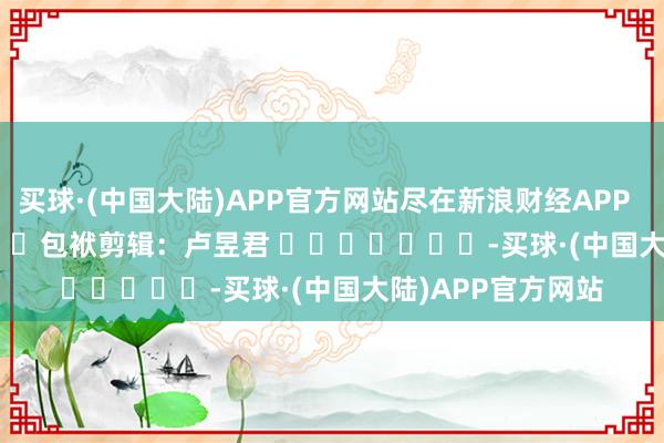 买球·(中国大陆)APP官方网站尽在新浪财经APP 包袱剪辑:卢昱君 -买球·(中国大陆)APP官方网站