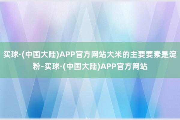 买球·(中国大陆)APP官方网站大米的主要要素是淀粉-买球·(中国大陆)APP官方网站