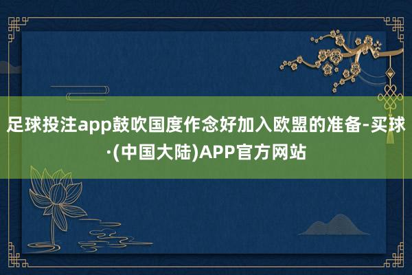 足球投注app鼓吹国度作念好加入欧盟的准备-买球·(中国大陆)APP官方网站