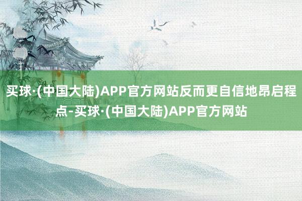 买球·(中国大陆)APP官方网站反而更自信地昂启程点-买球·(中国大陆)APP官方网站