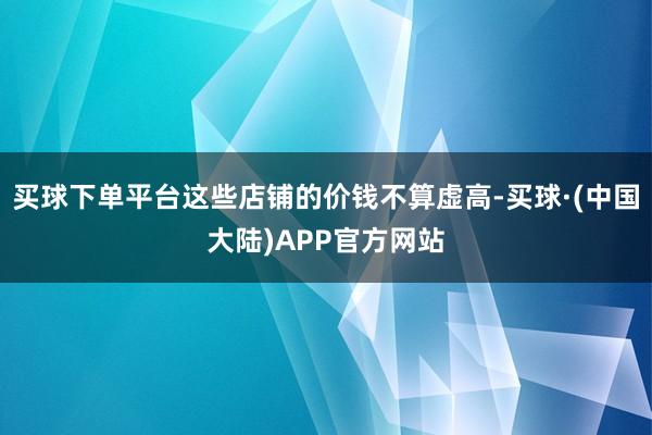 买球下单平台这些店铺的价钱不算虚高-买球·(中国大陆)APP官方网站
