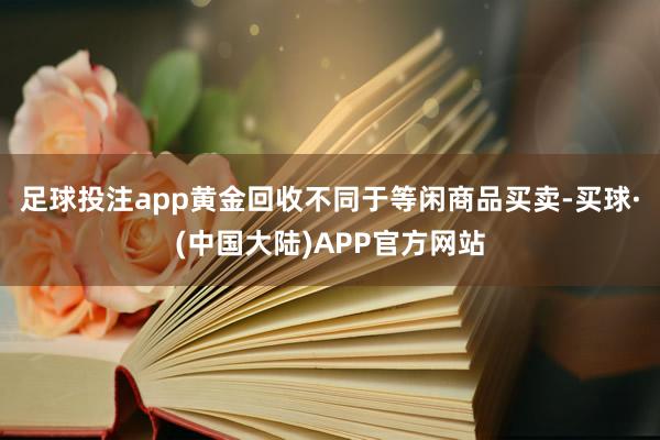 足球投注app黄金回收不同于等闲商品买卖-买球·(中国大陆)APP官方网站