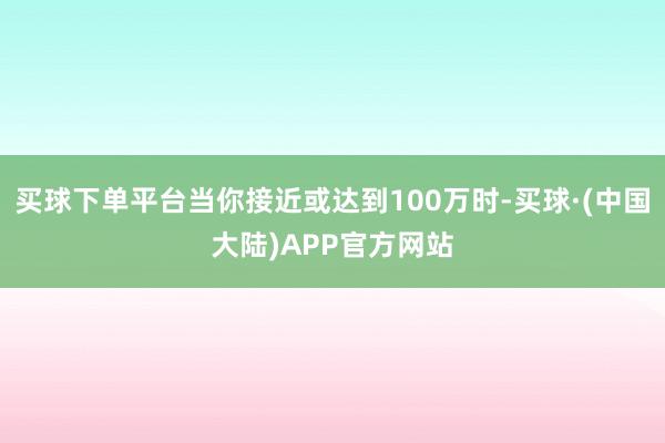 买球下单平台当你接近或达到100万时-买球·(中国大陆)APP官方网站