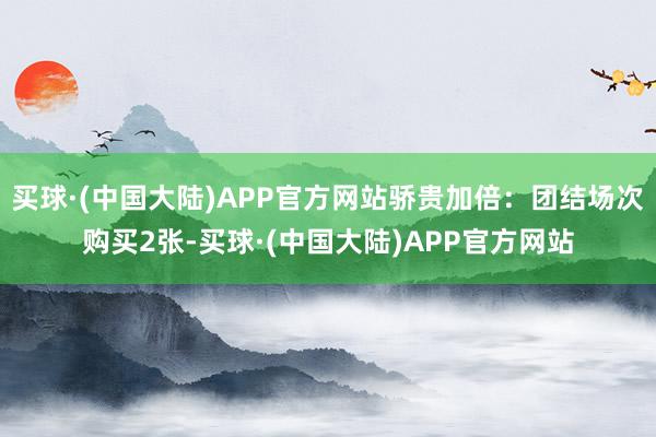 买球·(中国大陆)APP官方网站骄贵加倍:团结场次购买2张-买球·(中国大陆)APP官方网站