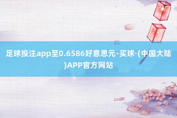 足球投注app至0.6586好意思元-买球·(中国大陆)APP官方网站