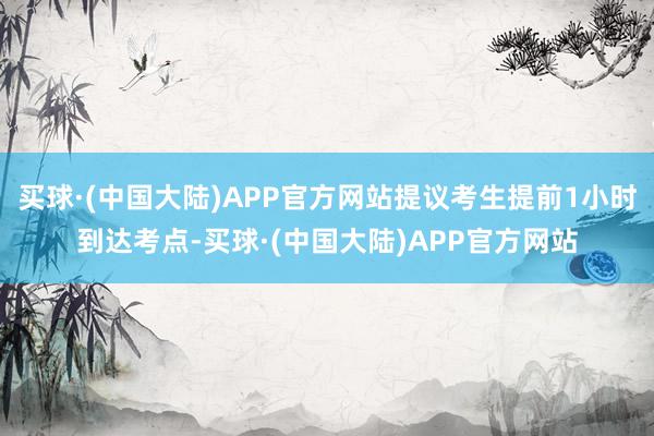 买球·(中国大陆)APP官方网站提议考生提前1小时到达考点-买球·(中国大陆)APP官方网站