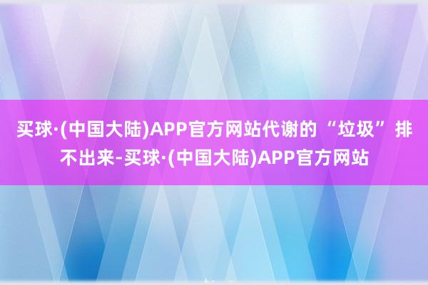 买球·(中国大陆)APP官方网站代谢的 “垃圾” 排不出来-买球·(中国大陆)APP官方网站