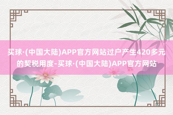 买球·(中国大陆)APP官方网站过户产生420多元的契税用度-买球·(中国大陆)APP官方网站