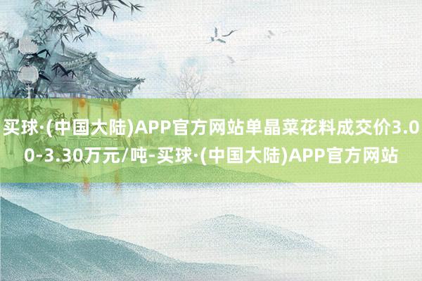 买球·(中国大陆)APP官方网站单晶菜花料成交价3.00-3.30万元/吨-买球·(中国大陆)APP官方网站