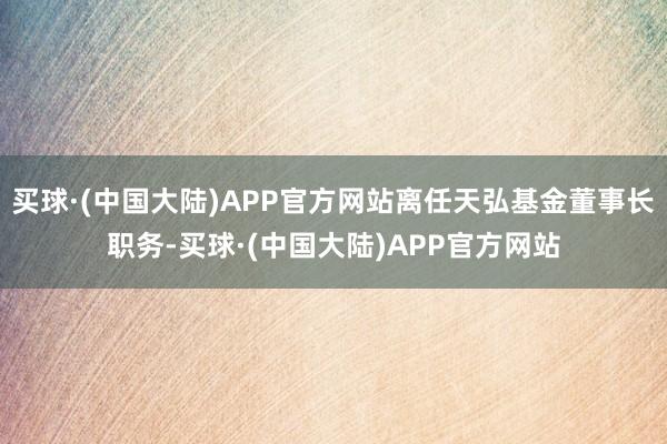 买球·(中国大陆)APP官方网站离任天弘基金董事长职务-买球·(中国大陆)APP官方网站