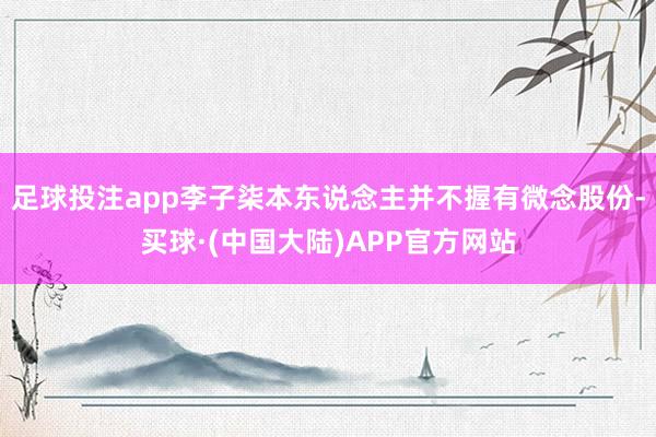 足球投注app李子柒本东说念主并不握有微念股份-买球·(中国大陆)APP官方网站