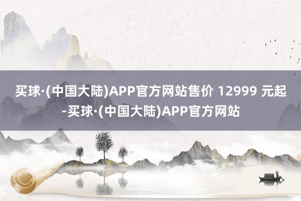 买球·(中国大陆)APP官方网站售价 12999 元起-买球·(中国大陆)APP官方网站
