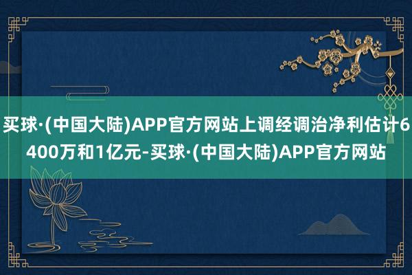 买球·(中国大陆)APP官方网站上调经调治净利估计6400万和1亿元-买球·(中国大陆)APP官方网站