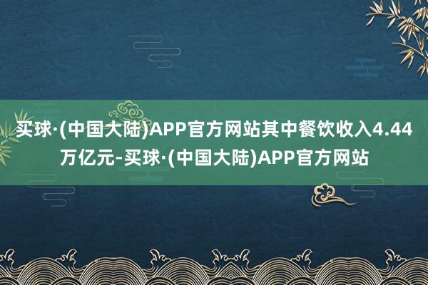 买球·(中国大陆)APP官方网站其中餐饮收入4.44万亿元-买球·(中国大陆)APP官方网站