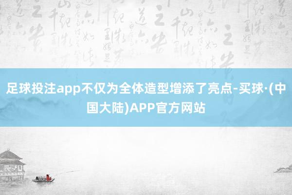 足球投注app不仅为全体造型增添了亮点-买球·(中国大陆)APP官方网站