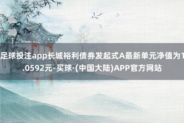 足球投注app长城裕利债券发起式A最新单元净值为1.0592元-买球·(中国大陆)APP官方网站