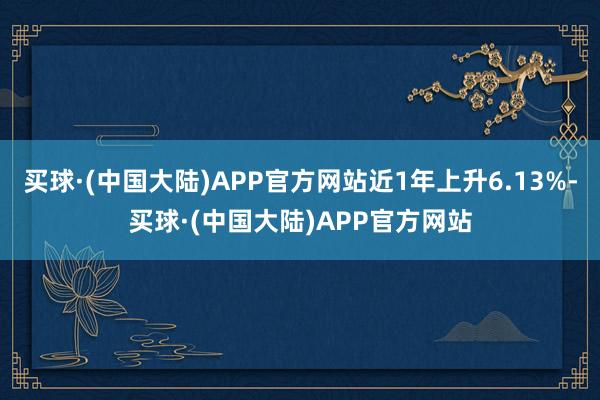 买球·(中国大陆)APP官方网站近1年上升6.13%-买球·(中国大陆)APP官方网站
