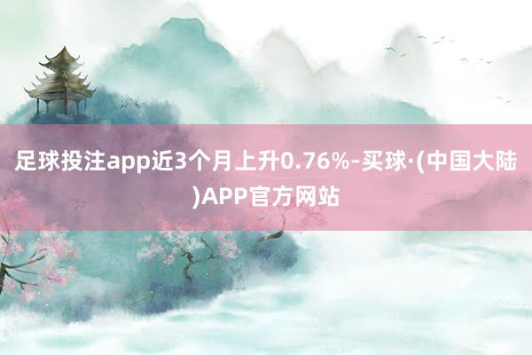 足球投注app近3个月上升0.76%-买球·(中国大陆)APP官方网站
