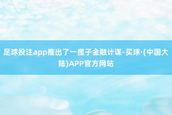 足球投注app推出了一揽子金融计谋-买球·(中国大陆)APP官方网站