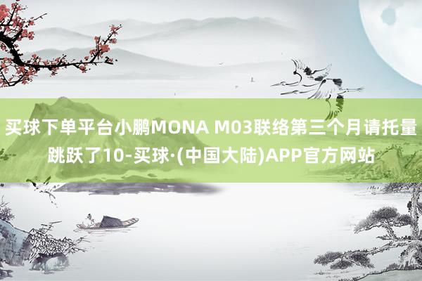 买球下单平台小鹏MONA M03联络第三个月请托量跳跃了10-买球·(中国大陆)APP官方网站