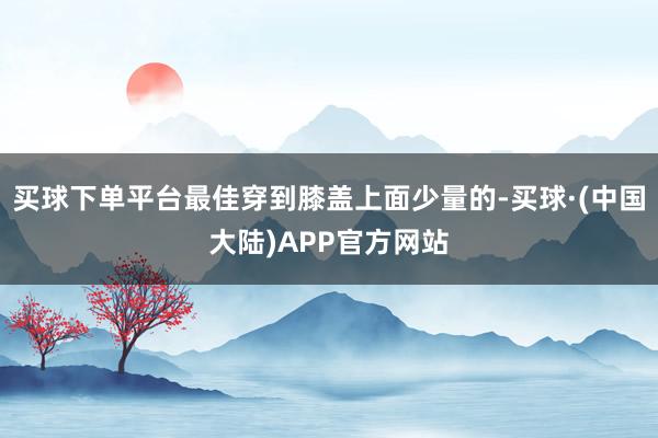 买球下单平台最佳穿到膝盖上面少量的-买球·(中国大陆)APP官方网站