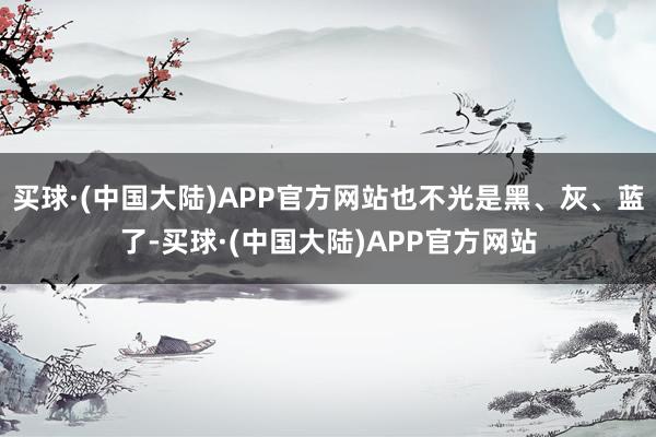 买球·(中国大陆)APP官方网站也不光是黑、灰、蓝了-买球·(中国大陆)APP官方网站