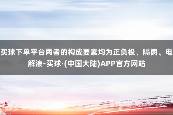 买球下单平台两者的构成要素均为正负极、隔阂、电解液-买球·(中国大陆)APP官方网站