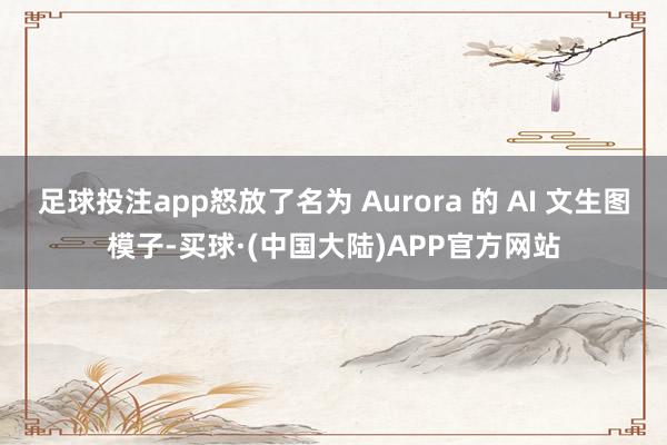 足球投注app怒放了名为 Aurora 的 AI 文生图模子-买球·(中国大陆)APP官方网站