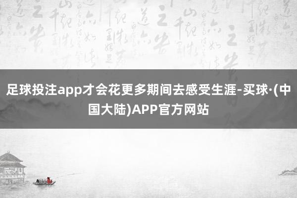足球投注app才会花更多期间去感受生涯-买球·(中国大陆)APP官方网站