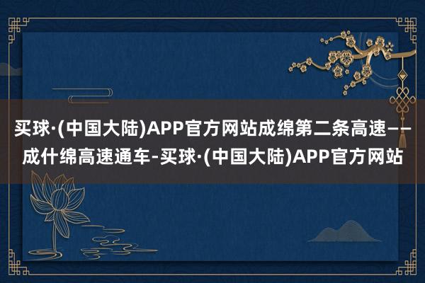 买球·(中国大陆)APP官方网站成绵第二条高速——成什绵高速通车-买球·(中国大陆)APP官方网站