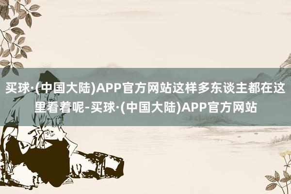 买球·(中国大陆)APP官方网站这样多东谈主都在这里看着呢-买球·(中国大陆)APP官方网站